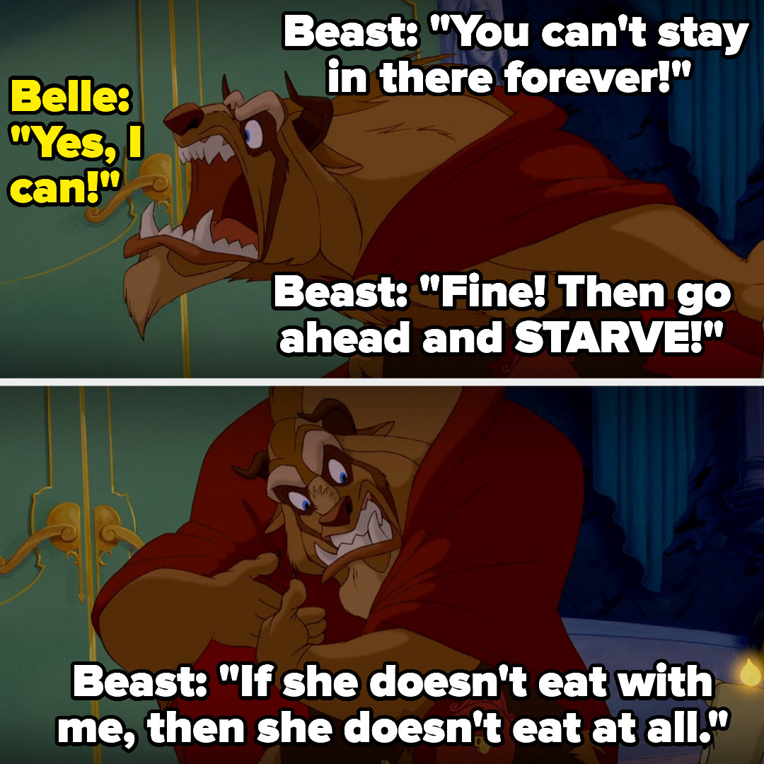 the beast tells belle she can&#x27;t stay in her room forever, and belle says she can, so the beast tells her to starve then tells lumiere and cogsworth and mrs. potts that if she doesn&#x27;t eat with him, she doesn&#x27;t eat at all