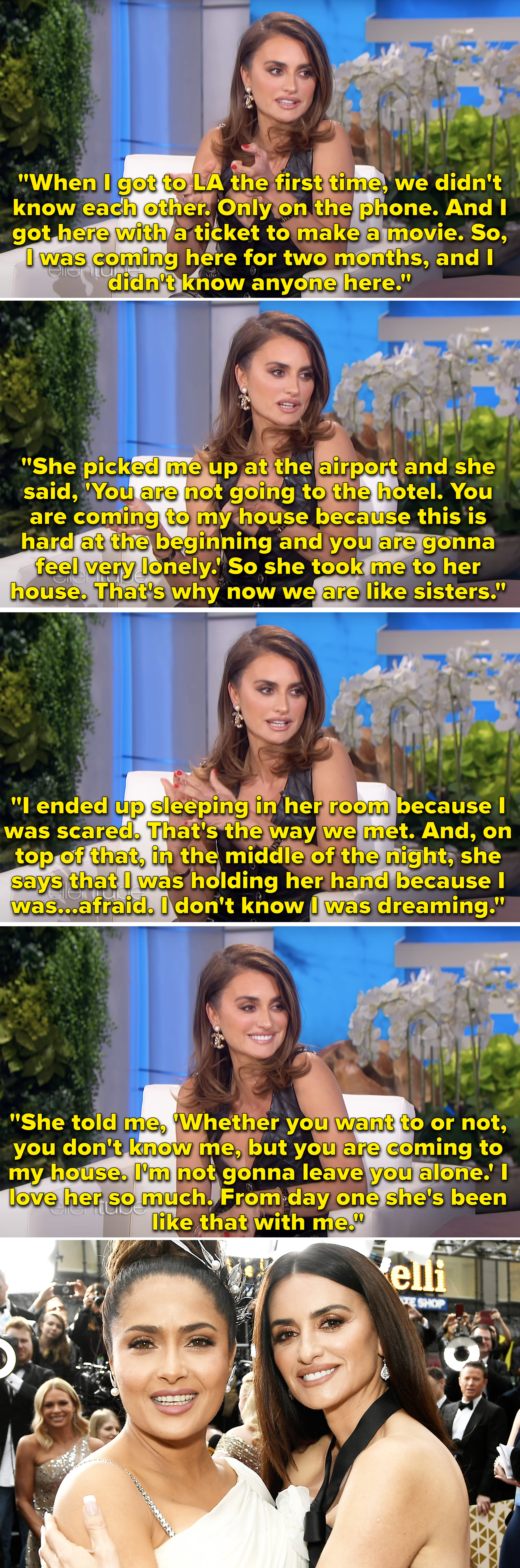 Penelope Cruz saying that Salma Hayek had her stay with her when she first got to LA and a picture of them at an event hugging