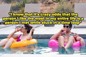 the love interests from palm springs, with quote: "And yes, I know that it's crazy odds that the person I like the most in my entire life is a person I met while stuck in a time loop"