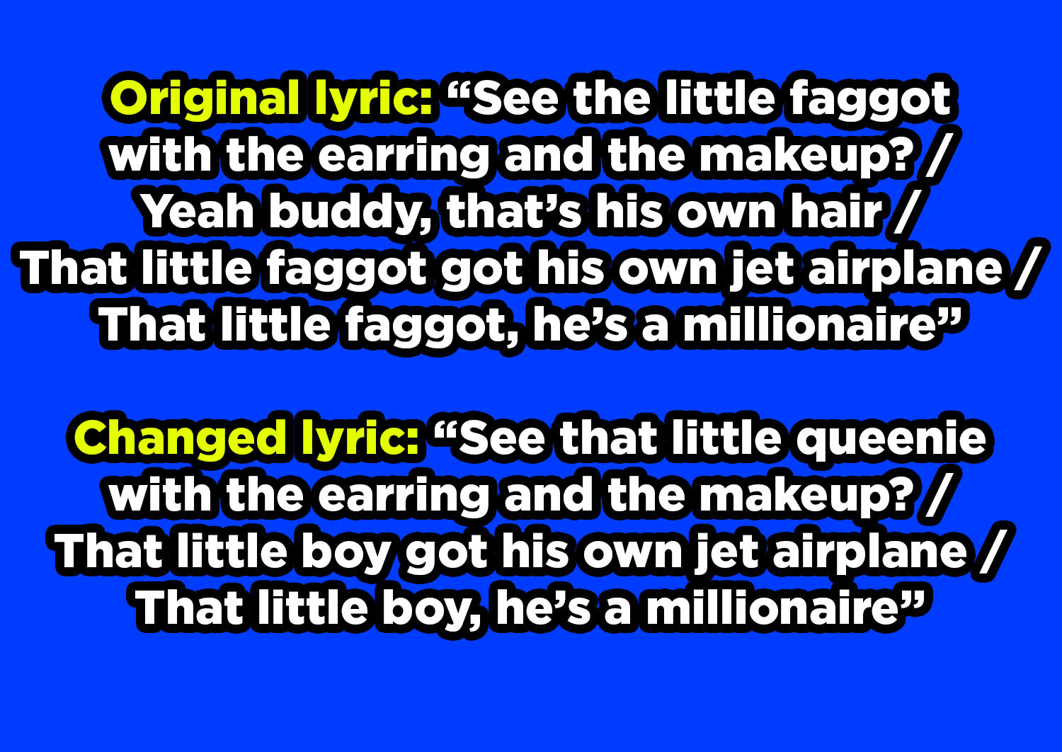 In the original lyric, &quot;See the little faggot with the earring and the makeup?&quot; and &quot;That little faggot got his own jet airplane, that little faggot, he&#x27;s a millionaire,&quot; &quot;little faggot&quot; changed to &quot;little queenie&quot; and &quot;little boy&quot;