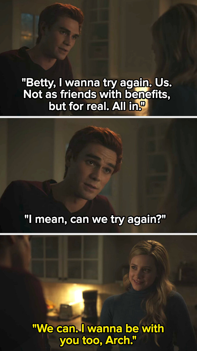 Archie tells Betty he wants to try again for real, not just friends with benefits, and Betty says she wants to be with him too