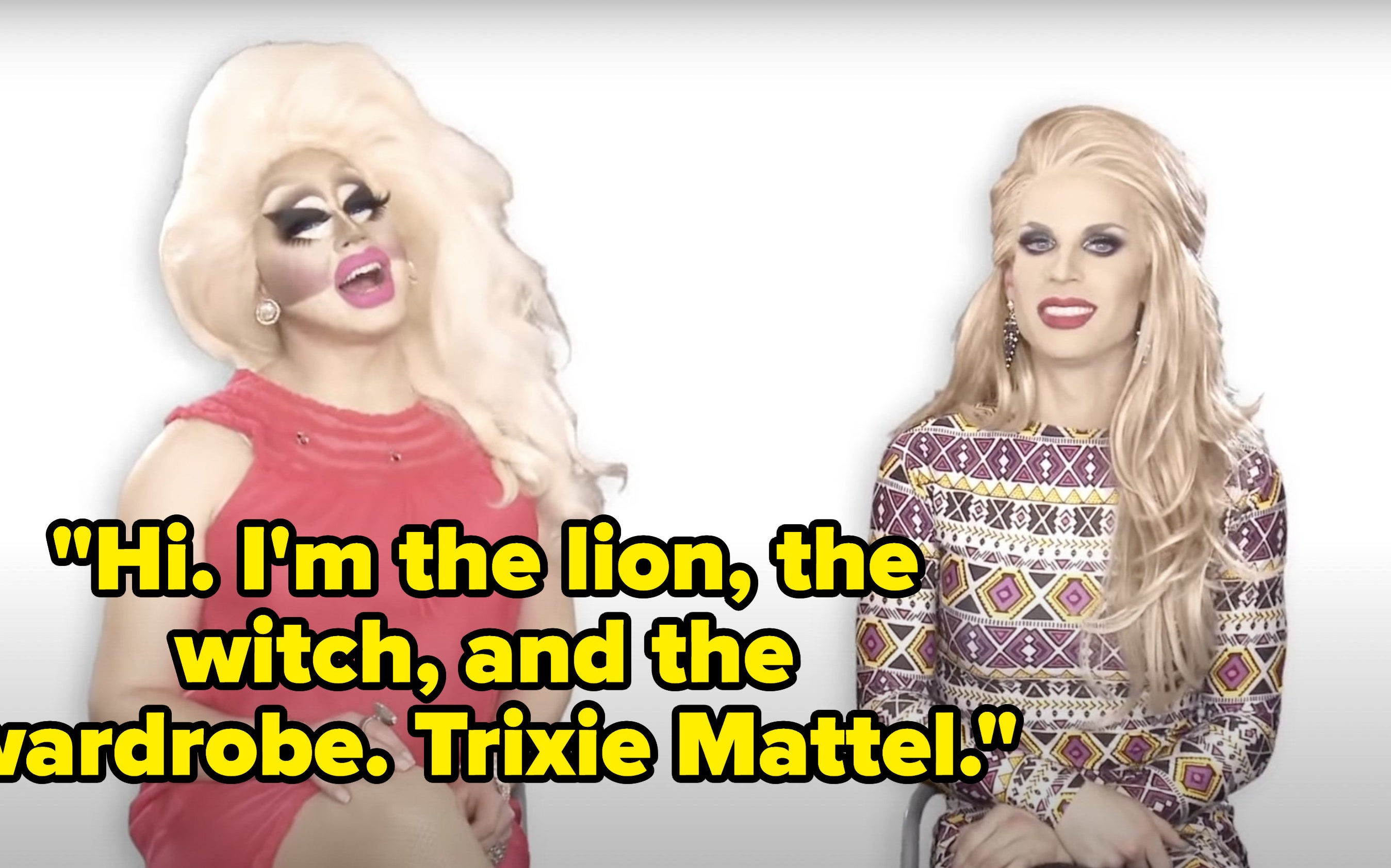 Trixie says, Hi, Im the lion, the witch, and the wardrobe.,Trixie Mattel