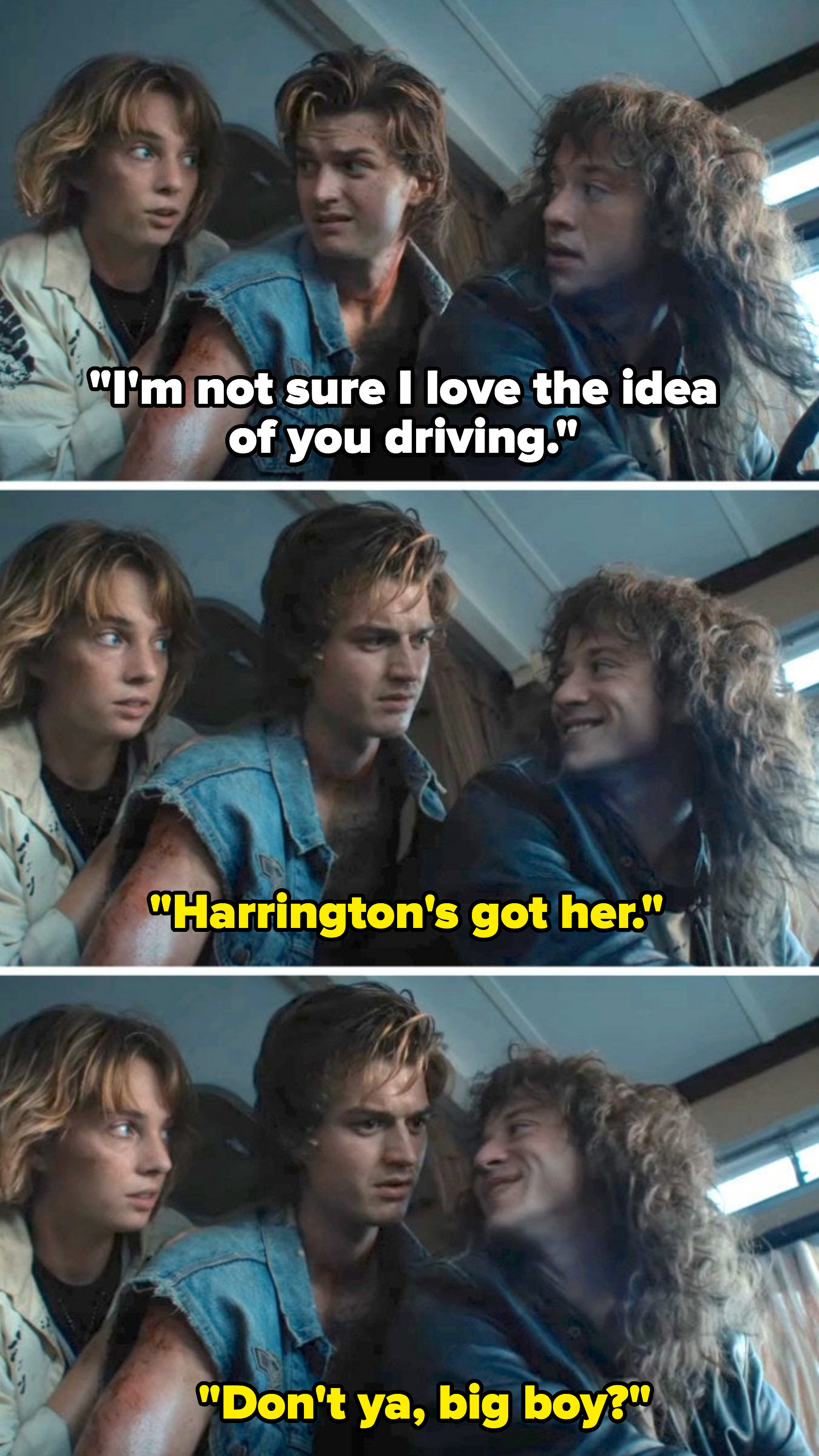 Robin says she doesn't love the idea of Steve driving; Eddie says Steve's got it, then adds &quot;Don't ya, big boy?&quot; to Steve