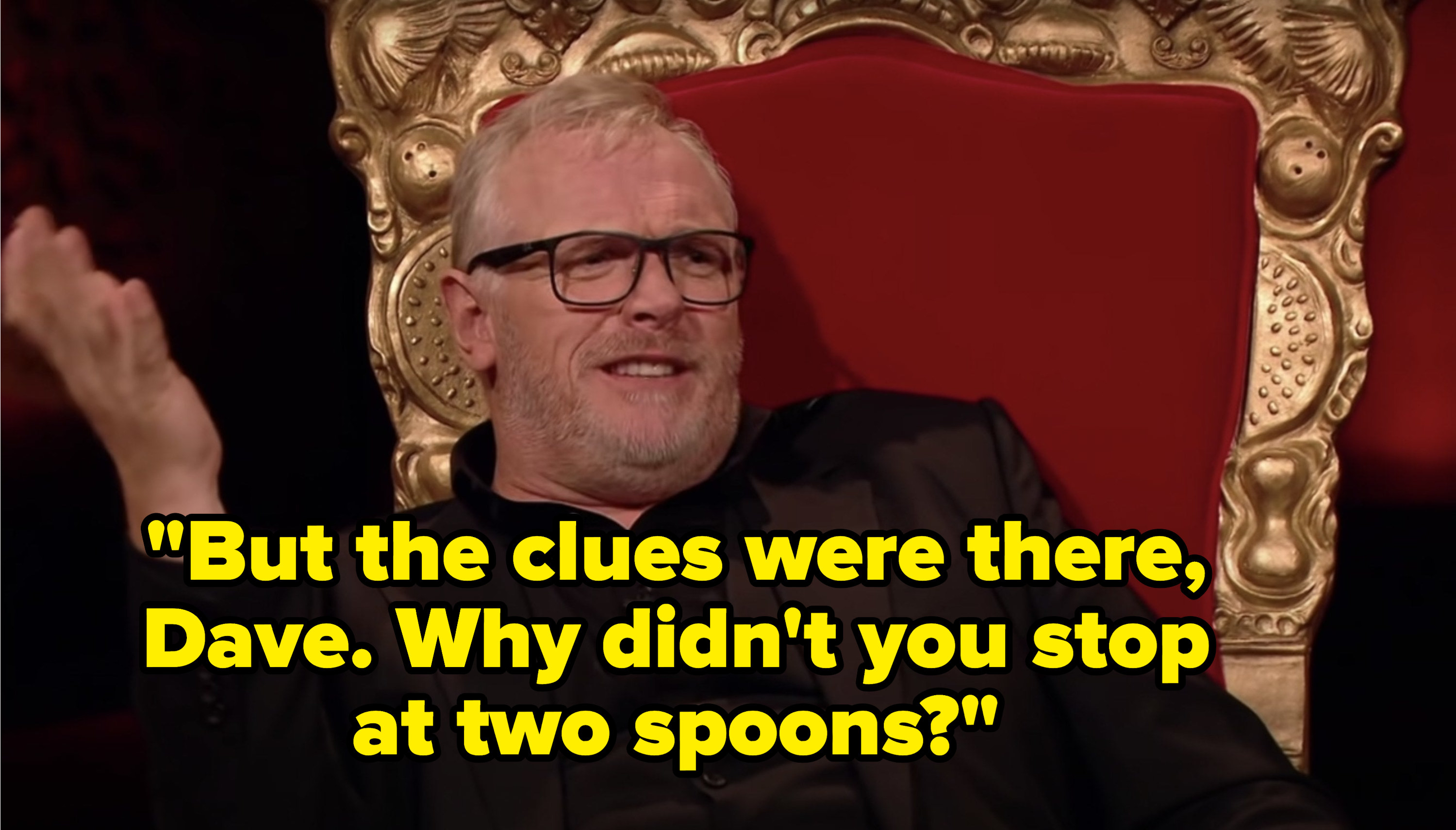 Greg Davies says, But the clues were there, Dave, why didnt you stop at two spoons