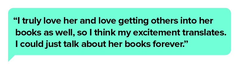 Pull quote in a TikTok Comment bubble that reads “I truly love her and love getting others into her books as well, so I think my excitement translates. I could just talk about her books forever.”