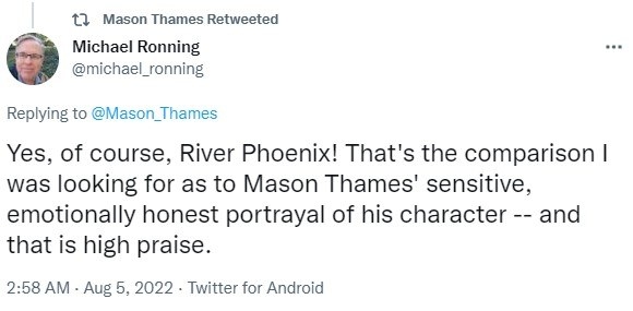 Screenshot of a tweet reading &quot;Yes, of course, River Phoenix! That&#x27;s the comparison I was looking for as to Mason Thames&#x27; sensitive, emotionally honest portrayal of his character -- and that is high praise.&quot;