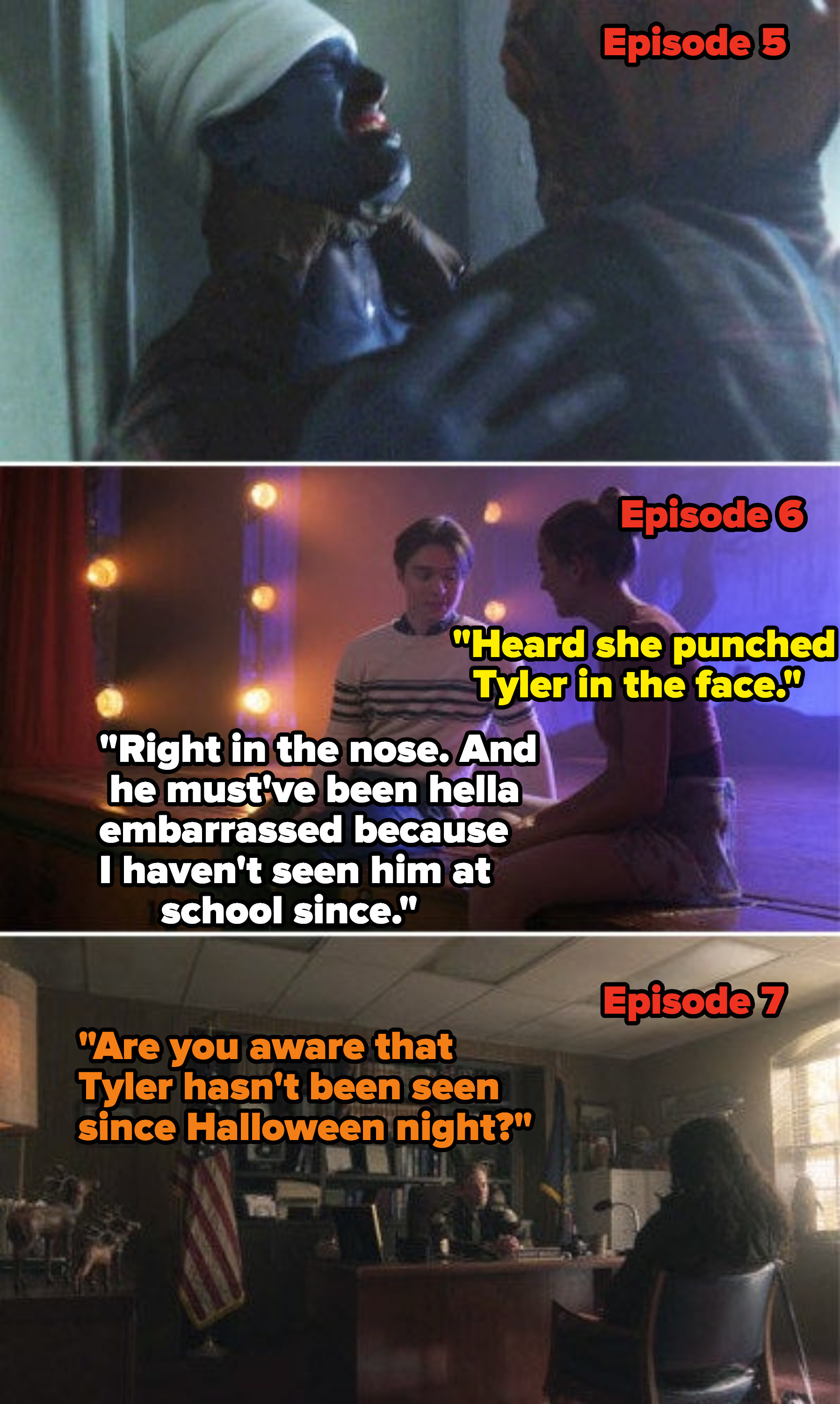 Tyler being killed in Episode 5, students saying in Episode 6 that he was punched in the nose and must&#x27;ve been embarrassed &#x27;cause he hasn&#x27;t been seen since, and in Episode 7 someone saying &quot;Are you aware that Tyler hasn&#x27;t been seen since Halloween night?&quot;