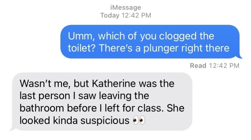 &quot;Wasn&#x27;t me, but Katherine was the last person I saw leaving the bathroom before I left for class. She looked kinda suspicious&quot;