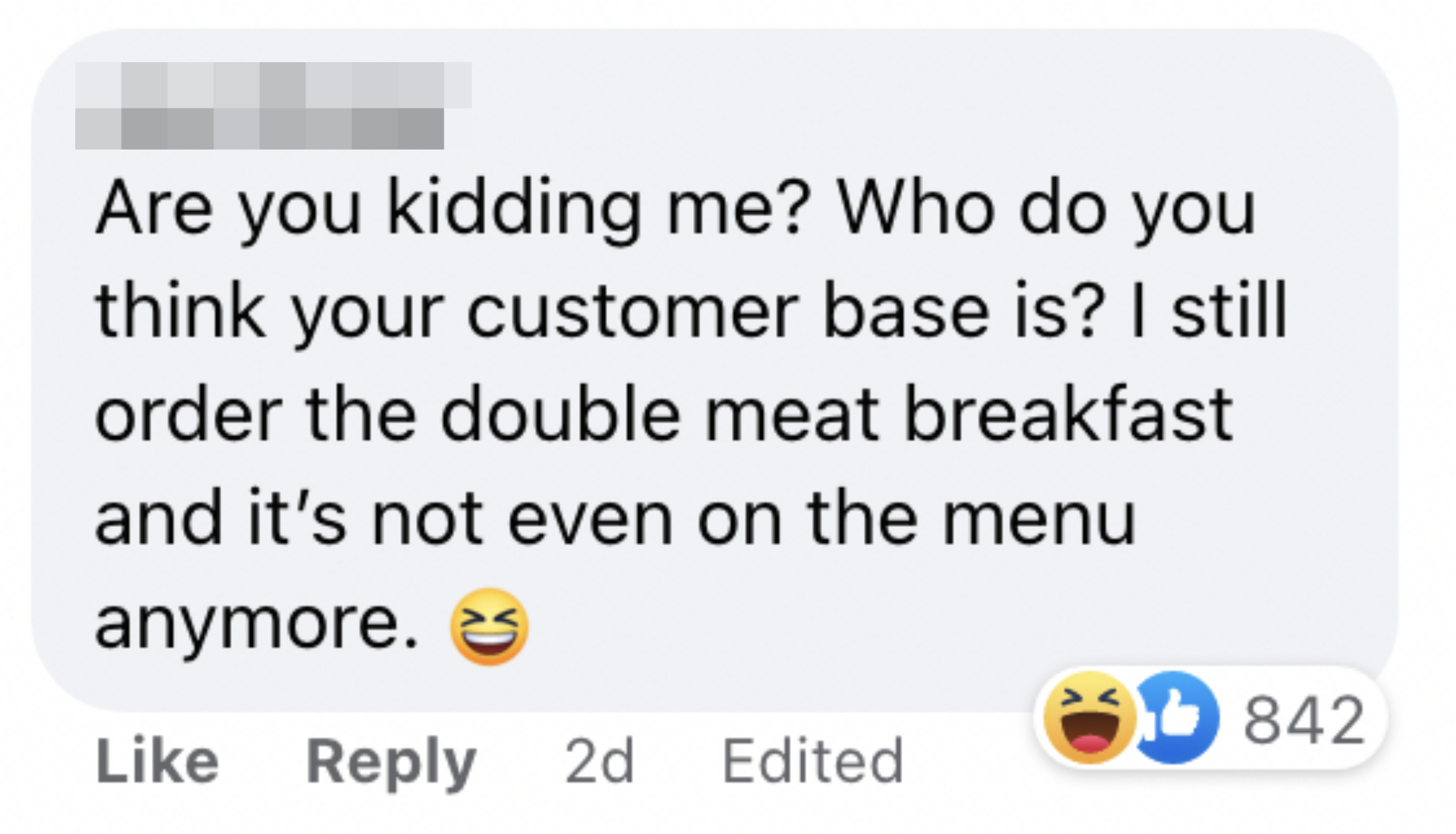 One person said &quot;Are you kidding me? Who do you think your customer base is? I still order the double meat breakfast and it&#x27;s not event on the menu anymore&quot;