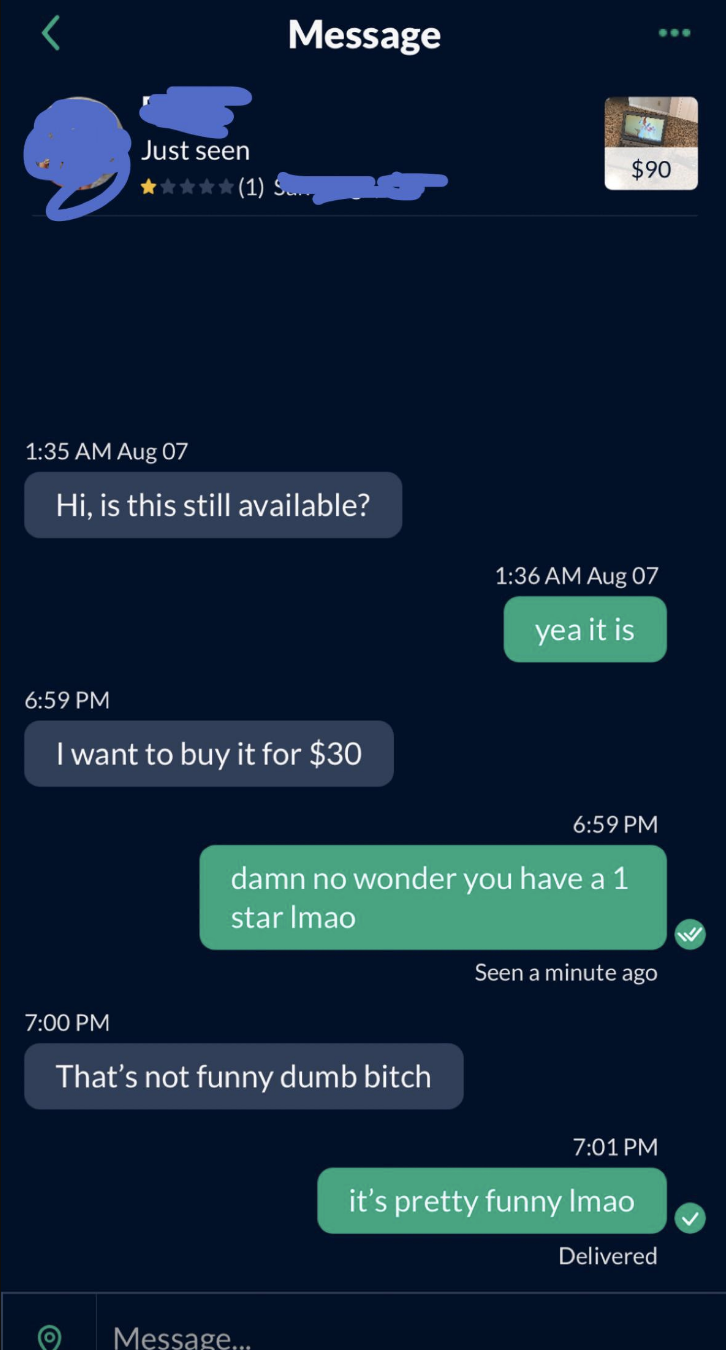 Person asks if something is still available and can they buy it for $30, and seller says &quot;No wonder you have a 1 star&quot; and the person says &quot;That&#x27;s not funny, dumb bitch,&quot; and seller says, &quot;It&#x27;s pretty funny lmao&quot;