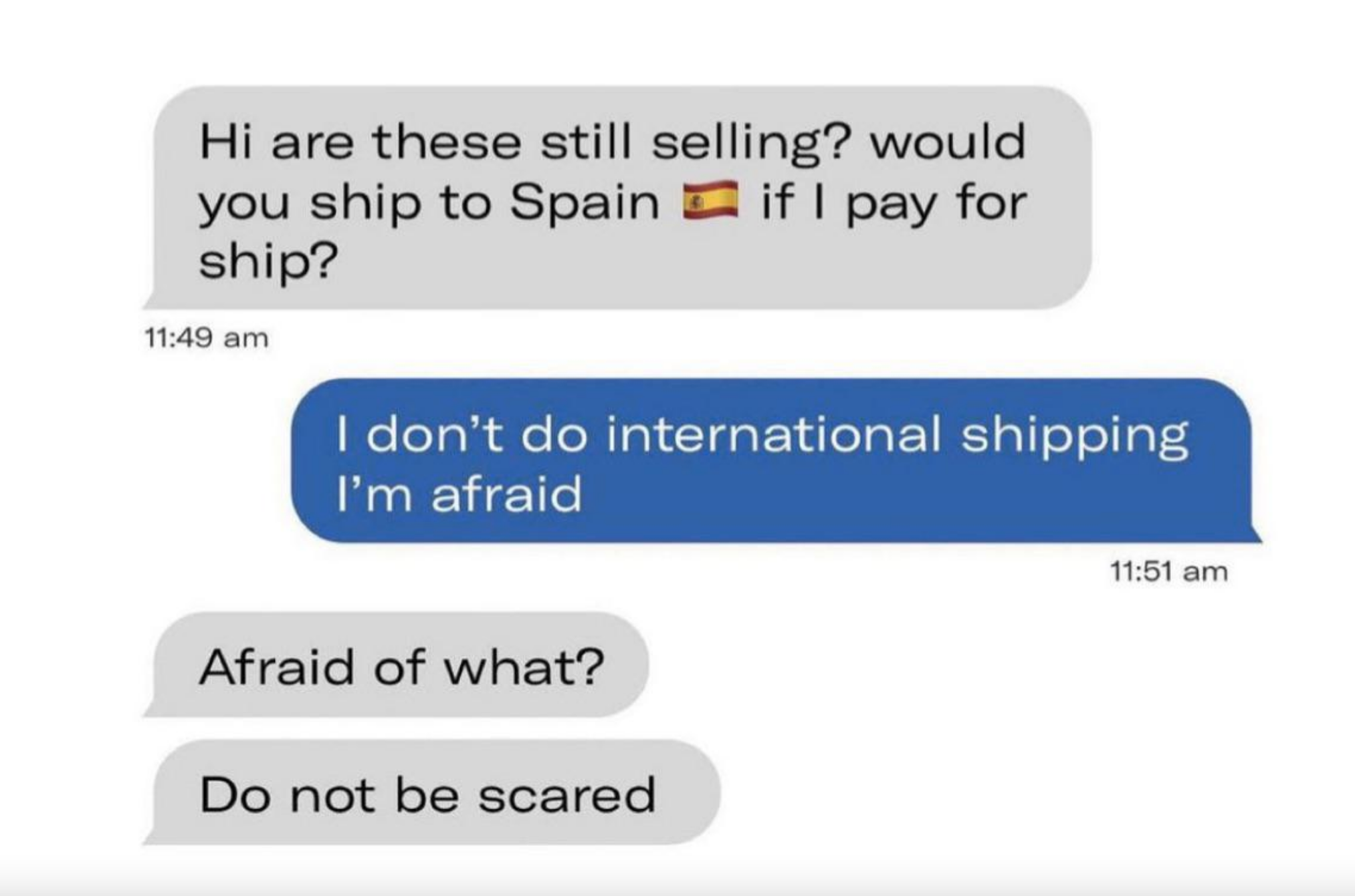 Person asks if seller would ship go Spain, and seller says &quot;I don&#x27;t do international shipping I&#x27;m afraid&quot; and person says &quot;Afraid of what? Do not be scared&quot;