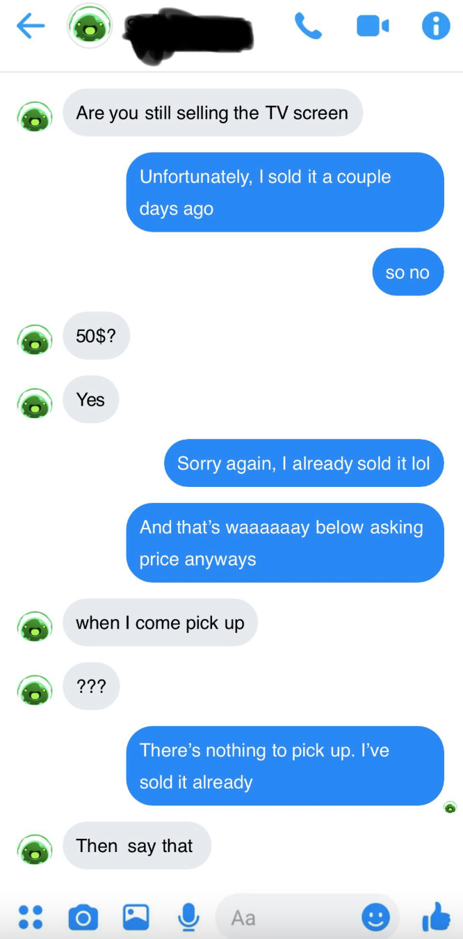 Person asks if TV screen is still available, seller says it&#x27;s sold, person says &quot;$50?&quot; Person says it&#x27;s sold and that was way below asking price, person asks when can they pick it up, seller says there&#x27;s nothing to pick up, and person says &quot;Then say that&quot;