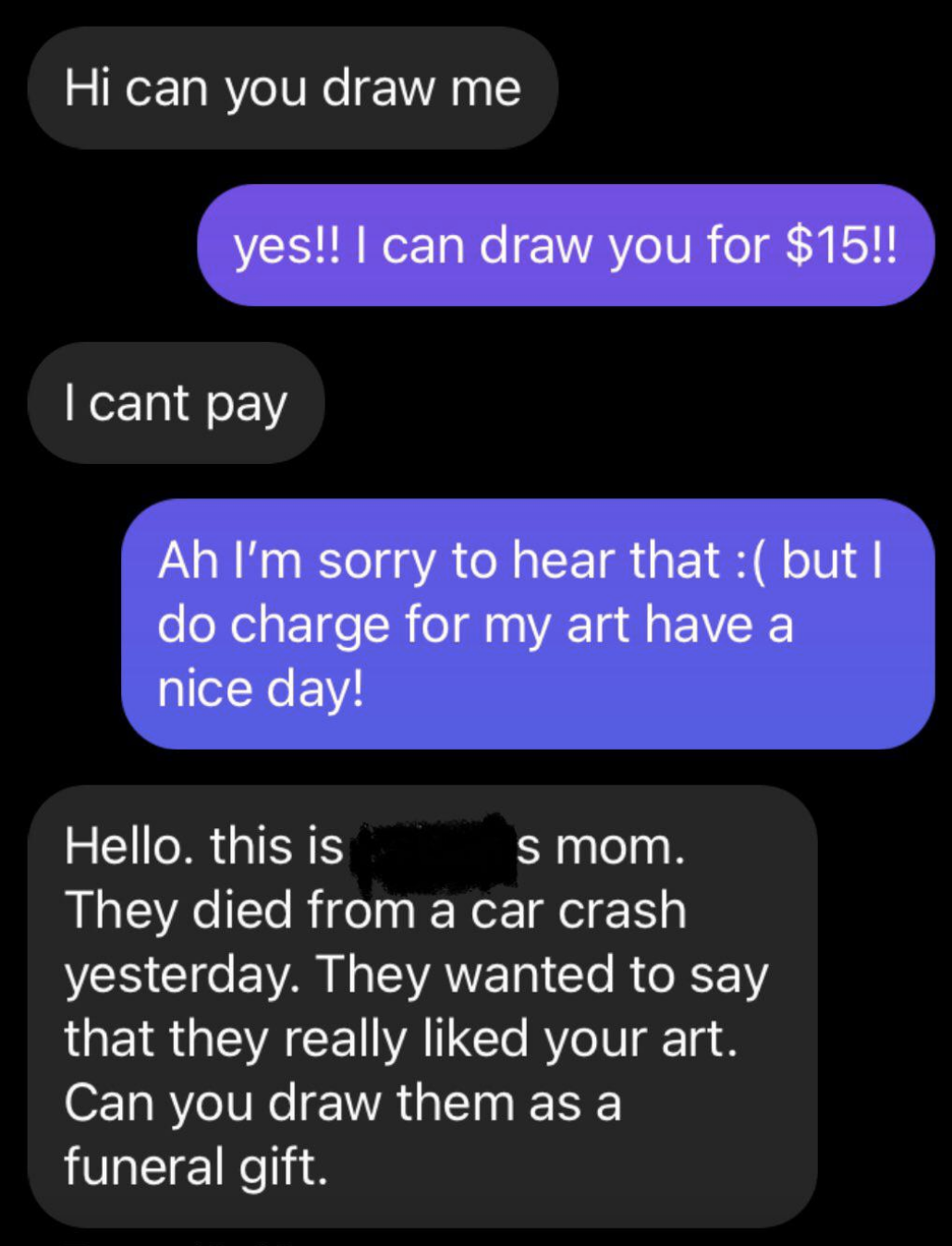 Person asks if someone can draw them, and when they&#x27;re told it costs $15, they say that they&#x27;re the mom of someone who died in a car crash and liked the person&#x27;s art and can they draw them as a funeral gift
