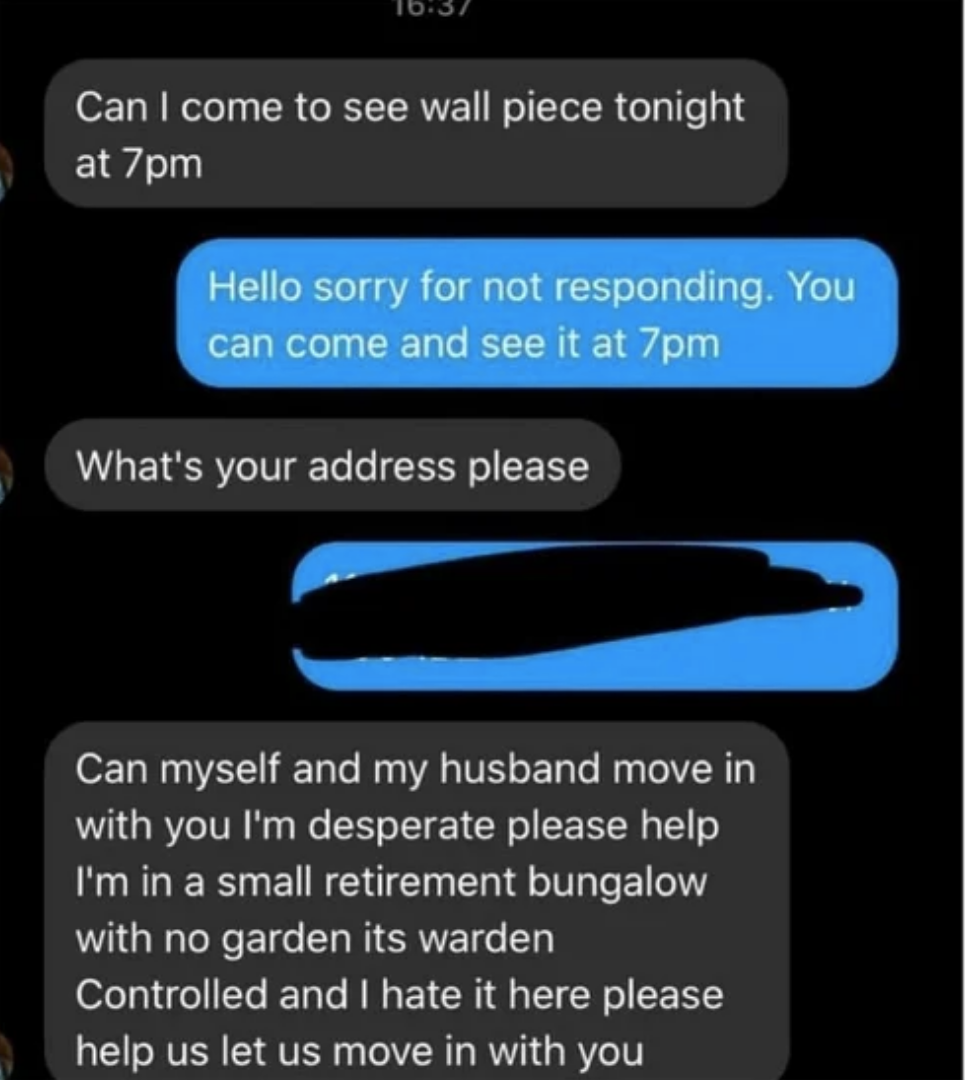 Person asks can they come at 7pm to look at wall piece, and when seller says yes and gives them their address, person asks if they and their husband can move in with them because they live in a small retirement bungalow with no garden