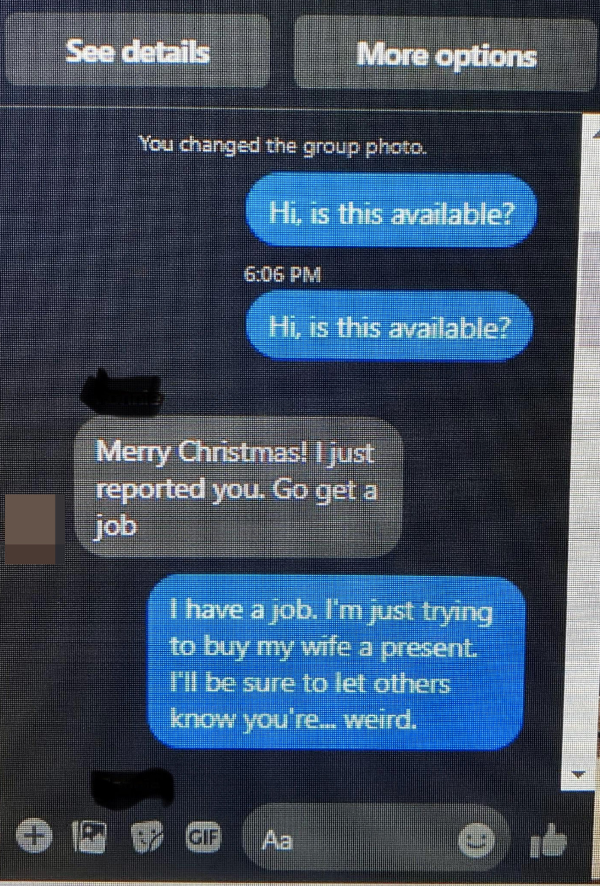 Person asks twice if the item is still available, the seller says Merry Christmas, I just reported you, go get a job,&quot; and person says &quot;I have a job, I&#x27;m just trying to buy my wife a present; I&#x27;ll be sure to let others know you&#x27;re weird&quot;