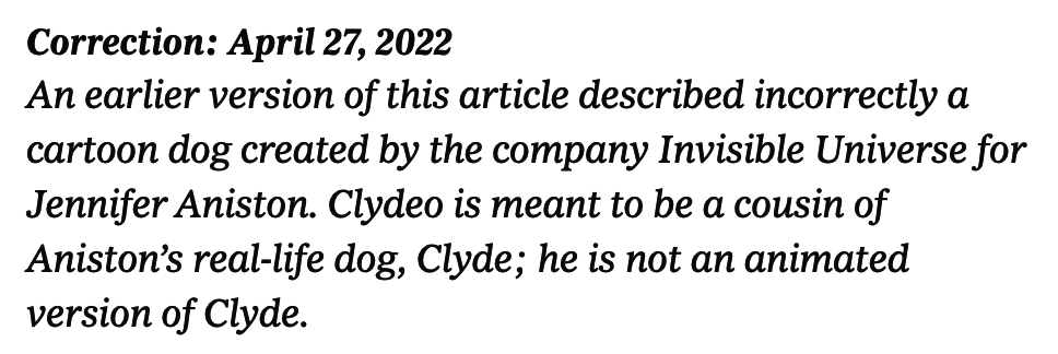 Correction: An earlier version of this article described incorrectly a cartoon dog created by the company Invisible Universe for Jennifer Aniston. Clydeo is meant to be a cousin of Aniston’s real-life dog, Clyde; he is not an animated version of Clyde