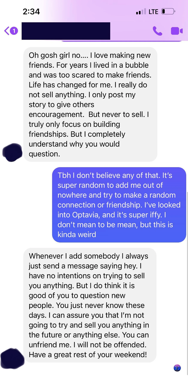 Person says they don&#x27;t believe that and it&#x27;s &quot;super random&quot; to add them out of nowhere, and Optavia is &quot;super iffy,&quot; and MLM&#x27;er says they had no intention of trying to sell anything, but they can unfriend them and they won&#x27;t be offended