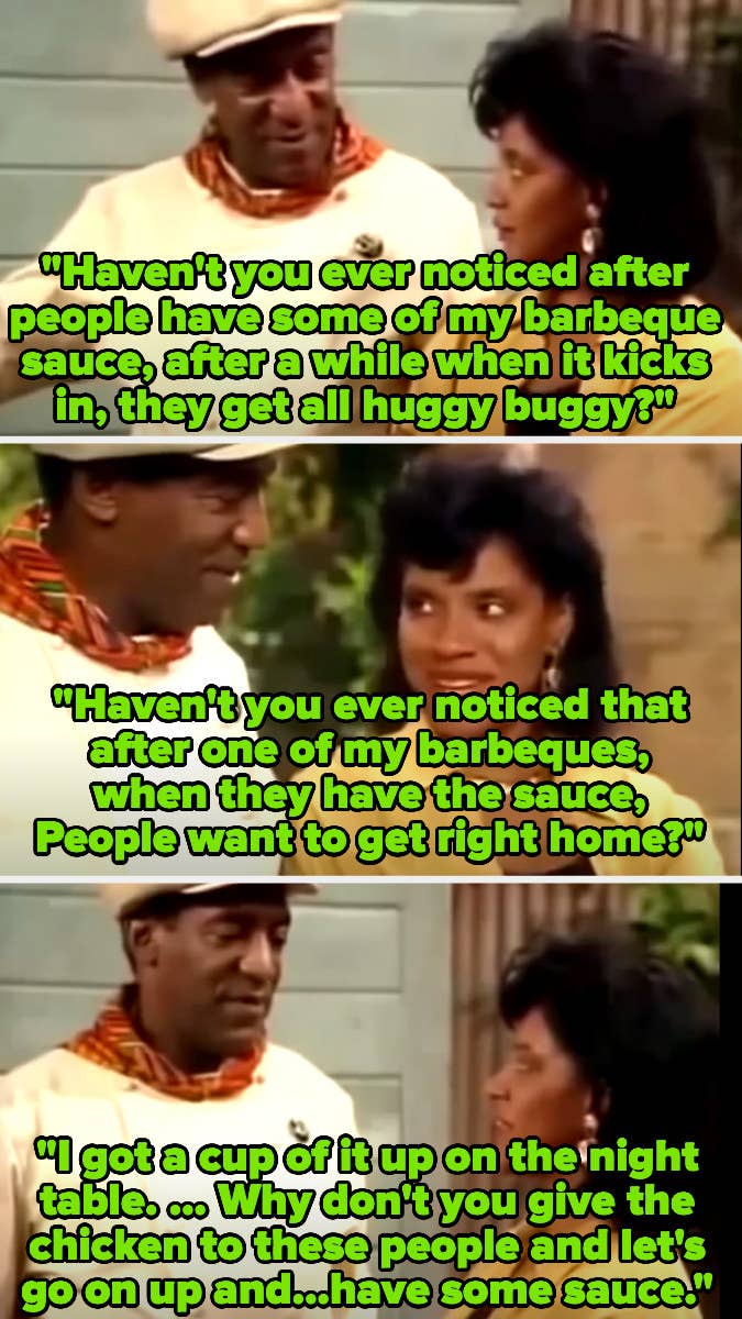 Cliff Huxtable (Bill Cosby) asking Claire (Phylicia Rashad) if she&#x27;s noticed how people become &quot;huggy buggy&quot; and want to go right home after his barbecue sauce kicks in, then says he has a cup of it on the night table
