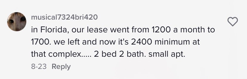 in Florida, our lease went from 1200 a month to 1700. we left and now it&#x27;s 2400 minimum at that complex.....2 bed 2 bah. small apartment