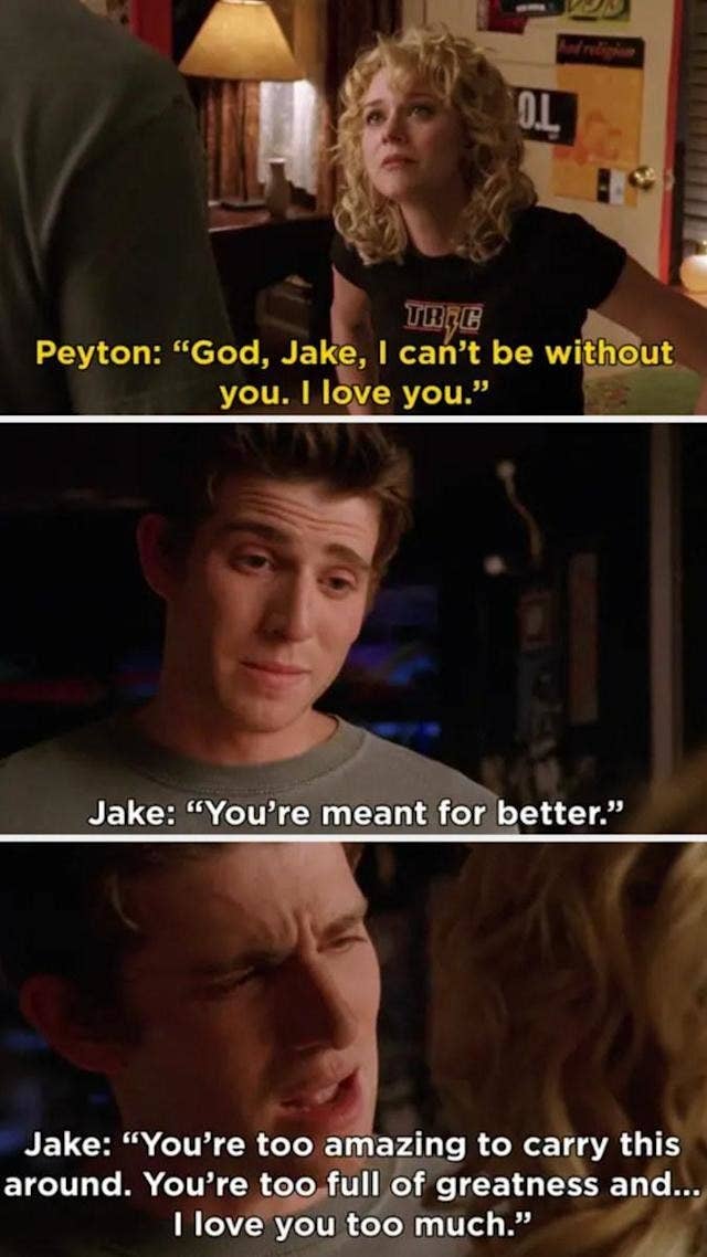 Peyton from One Tree HIll saying, &quot;God Jake, I can&#x27;t be without you. I love you.&quot; Jake replies, &quot;You&#x27;re meant for better. You&#x27;re too amazing to carry this around. You&#x27;re too full of greatness and I love you too much&quot;