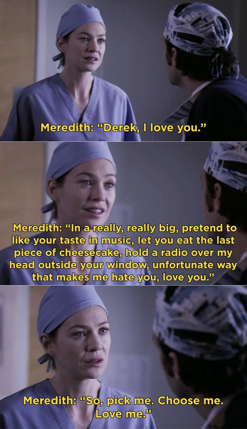 Meredith: &quot;Derek, I love you. In a really really big, pretend to like your taste of music, let you eat my last piece of cheesecake, hold a radio over my head outside your window, unfortunate way that makes me hate you, love you.&quot;