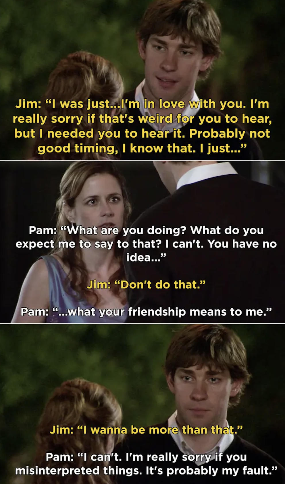 Jim:&quot;I&#x27;m in love with you. I&#x27;m really sorry if that&#x27;s weird for you to hear, but I needed you to hear it. Probably not good timing, I know that.&quot; Pam:&quot;What are you doing? What do you expect me to say to that?&quot;