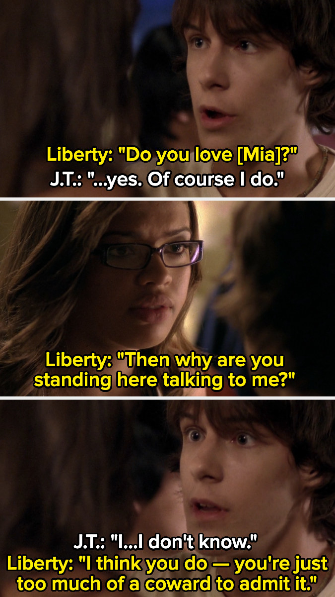 Liberty: &quot;Do you love Mia?&quot; JT: &quot;yes, of course I do.&quot; Liberty: &quot;Then why are you standing here talking to me?&quot; JT: &quot;I don&#x27;t know.&quot; Liberty: &quot;I think you do, you&#x27;re just too much of a coward to admit it.&quot;
