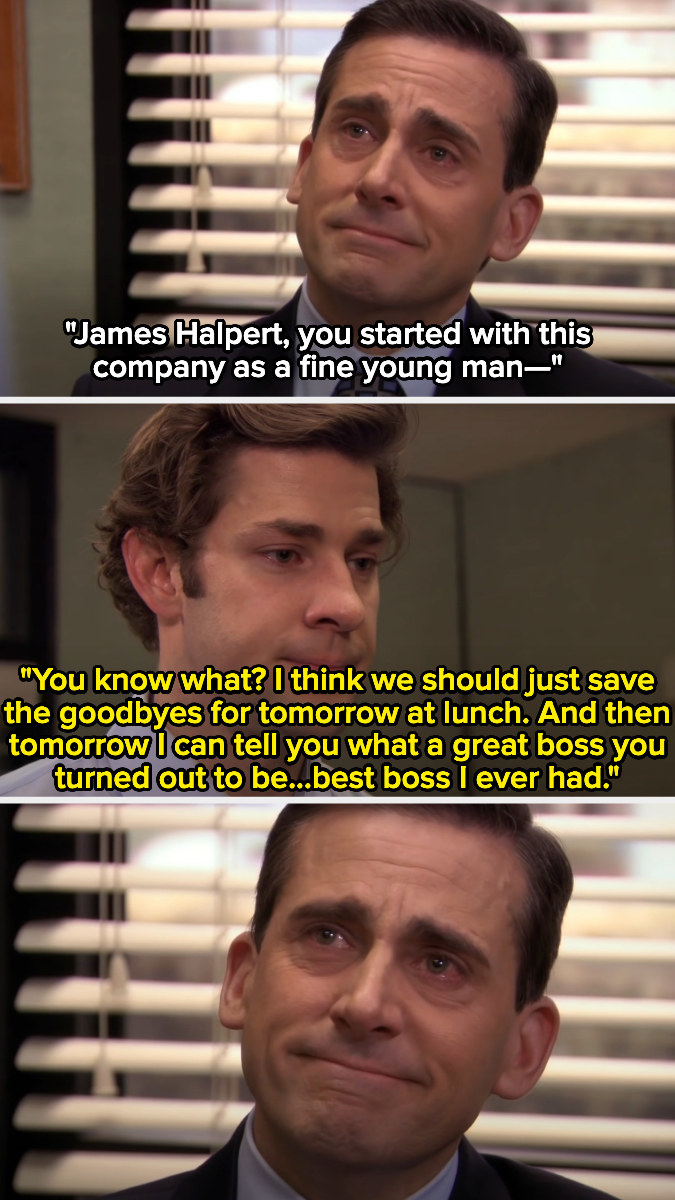 Jim tells Michael, &quot;you know what? I think we should just save the goodbye for tomorrow at lunch. and then tomorrow i can tell you what a  great boss you turned out to be..best boss I ever had.&quot;
