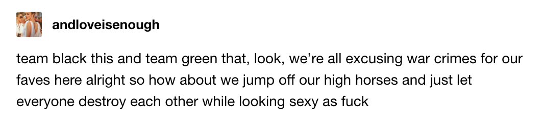 Team black this and team black that, look, we're all excusing war crimes for our faves here alright so how about we jump off our high horses and just let everyone destroy each other while looking sexy AF