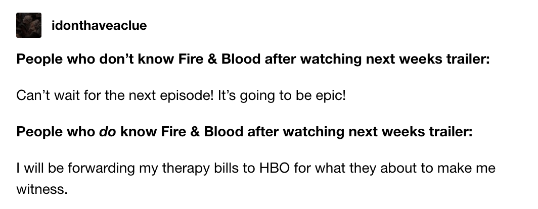 People who don&#x27;t know Fire &amp; Blood after watching next week&#x27;s trailer: &quot;Can&#x27;t wait for the next episode!&quot; People who DO know F&amp;B after watching it: &quot;I will be forwarding my therapy bills to HBO for what they about to make me witness&quot;