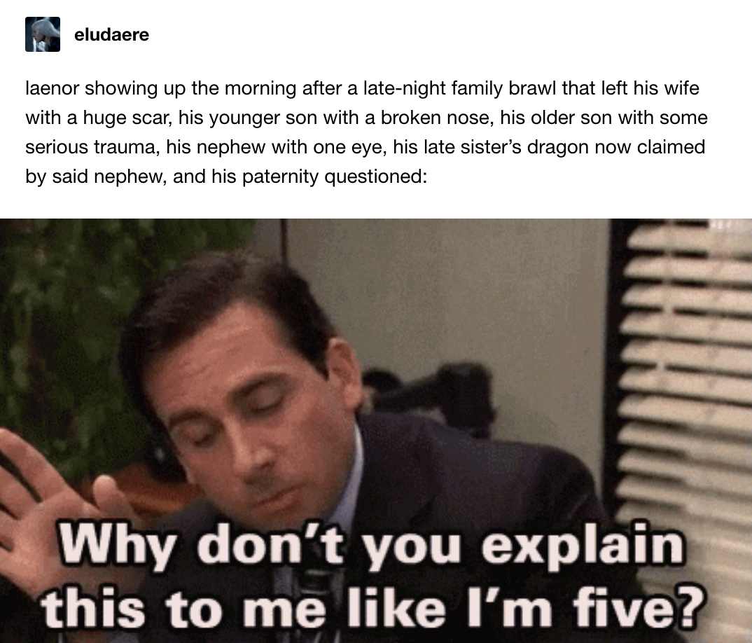 Laenor after a brawl that left his wife with a huge scar, one son with a broken nose, another with serious trauma, his nephew with one eye, and his paternity questioned: Michael Scott from The Office saying, &quot;Why don&#x27;t you explain this to me like I&#x27;m 5?&quot;