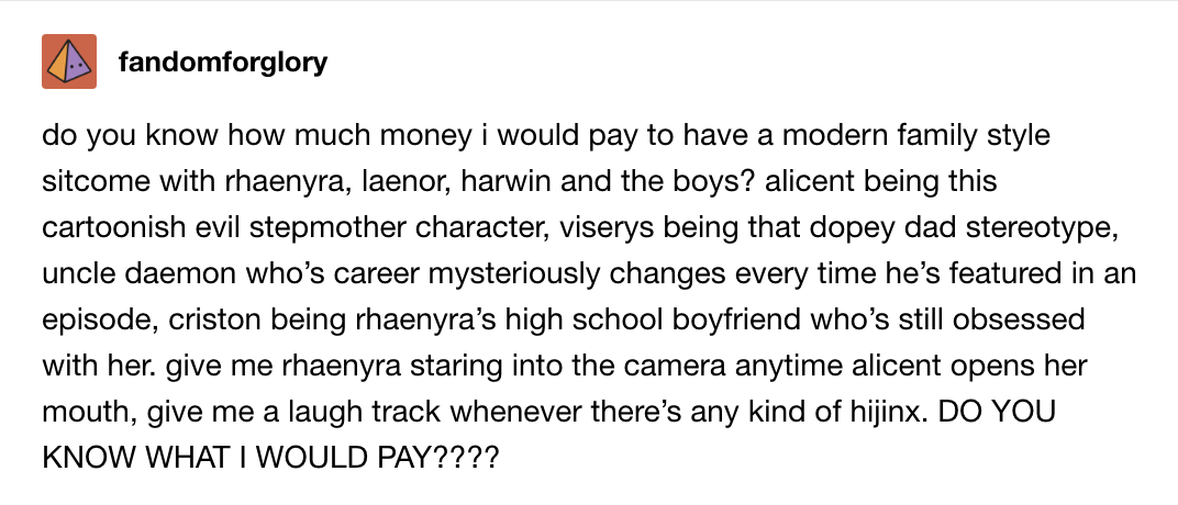 How much money would I pay to have a Modern Family–style sitcom w/Rhaenyra, Laenor, Harwin, and the boys? Alicent the evil stepmom, Viserys the dopey dad, Uncle Daemon whose career changes every episode, Criston as Rhaenyra&#x27;s obsessed old high school BF