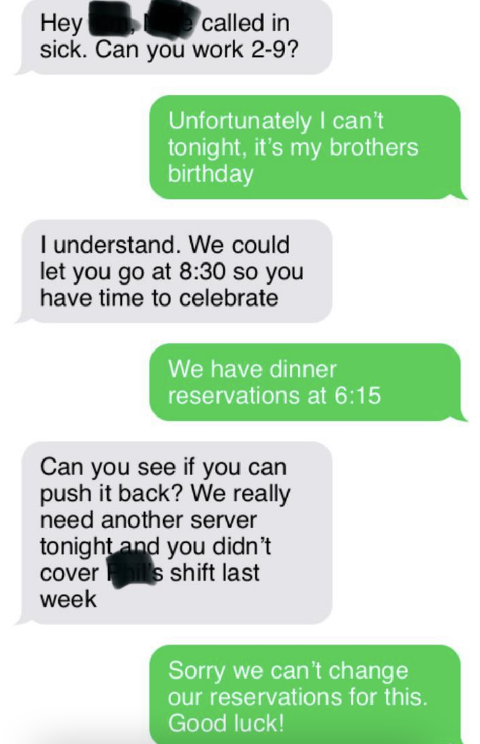 Boss asks if worker can cover someone else&#x27;s shift, then says they can let the worker go at 8:30 to celebrate brother&#x27;s bday, and when worker says they have a 6:15 dinner appt, boss asks if they can push it back