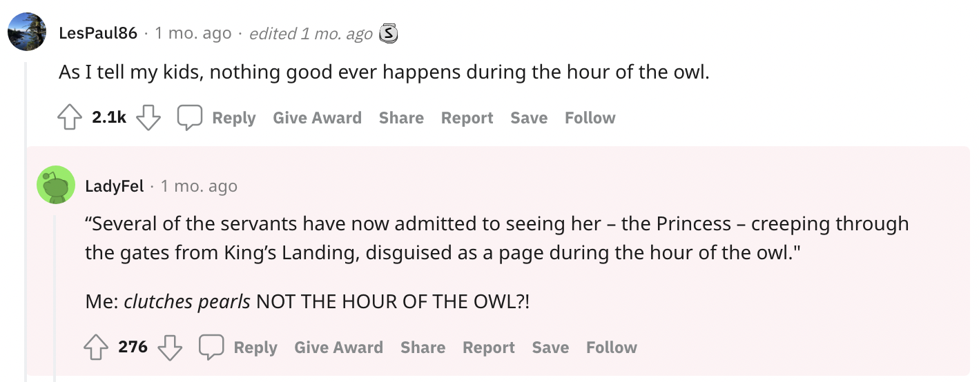&quot;...nothing good ever happens during the hour of the owl; several of the servants have now admitted to seeing her, the Princess, creeping through the gates from King&#x27;s Landing, disguised as a page during the hour of the owl Me: NOT THE HOUR OF THE OWL&quot;
