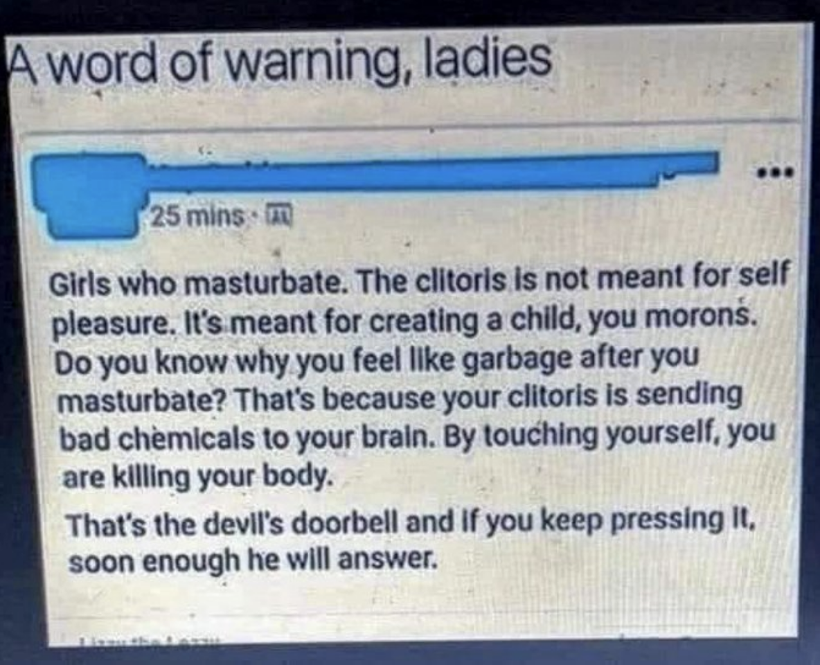 &quot;The clitoris is meant for creating a child, you morons&quot;; you &quot;feel like garbage after you masturbate because your clitoris is sending bad chemicals to your brain — by touching yourself, you&#x27;re killing your body&quot; and pressing &quot;the devil&#x27;s doorbell&quot;