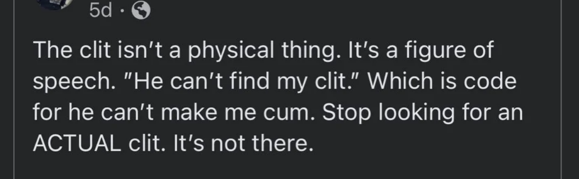 &quot;The clit isn&#x27;t a physical thing; it&#x27;s a figure of speech: &#x27;He can&#x27;t find my clit&#x27; — which is code for he can&#x27;t make me cum; stop looking for an ACTUAL clit; it&#x27;s not there&quot;
