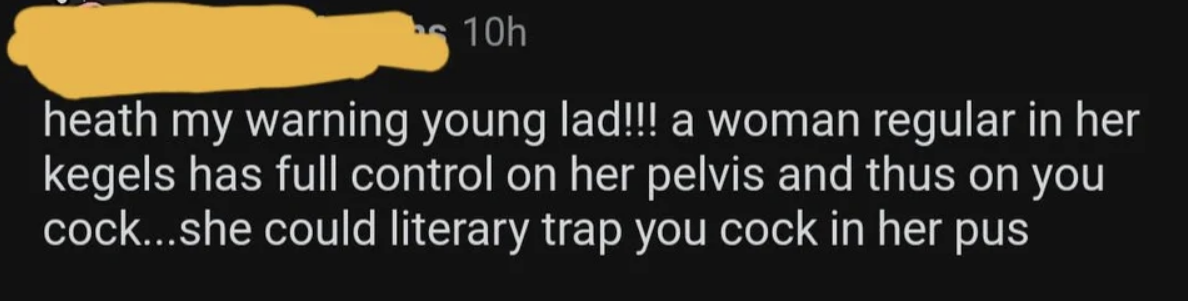 Comment to &quot;Heath&quot; his warning, &quot;young lad&quot;: &quot;a woman regular in her kegels has full control on her pelvis and thus on you cock; she could literary trap your cock in her pus&quot;