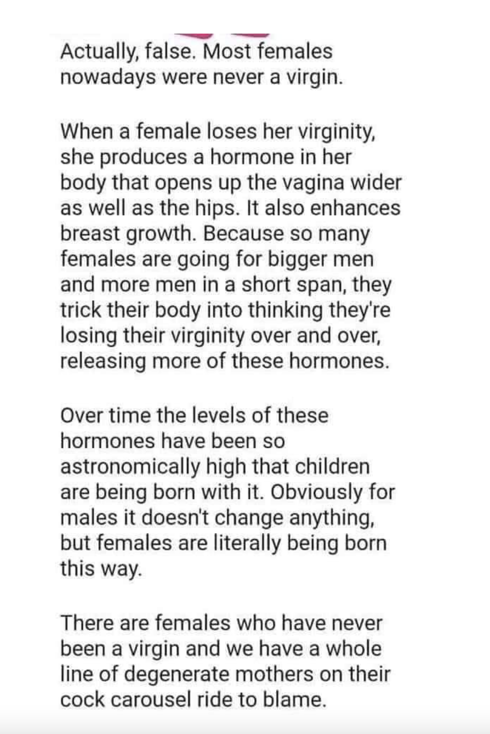 &quot;When a female loses her virginity, she produces a hormone that opens the vagina,&quot; and because women go with bigger and more men, their bodies think they&#x27;re losing their virginity repeatedly, so girls are being born with extra hormones and aren&#x27;t virgins