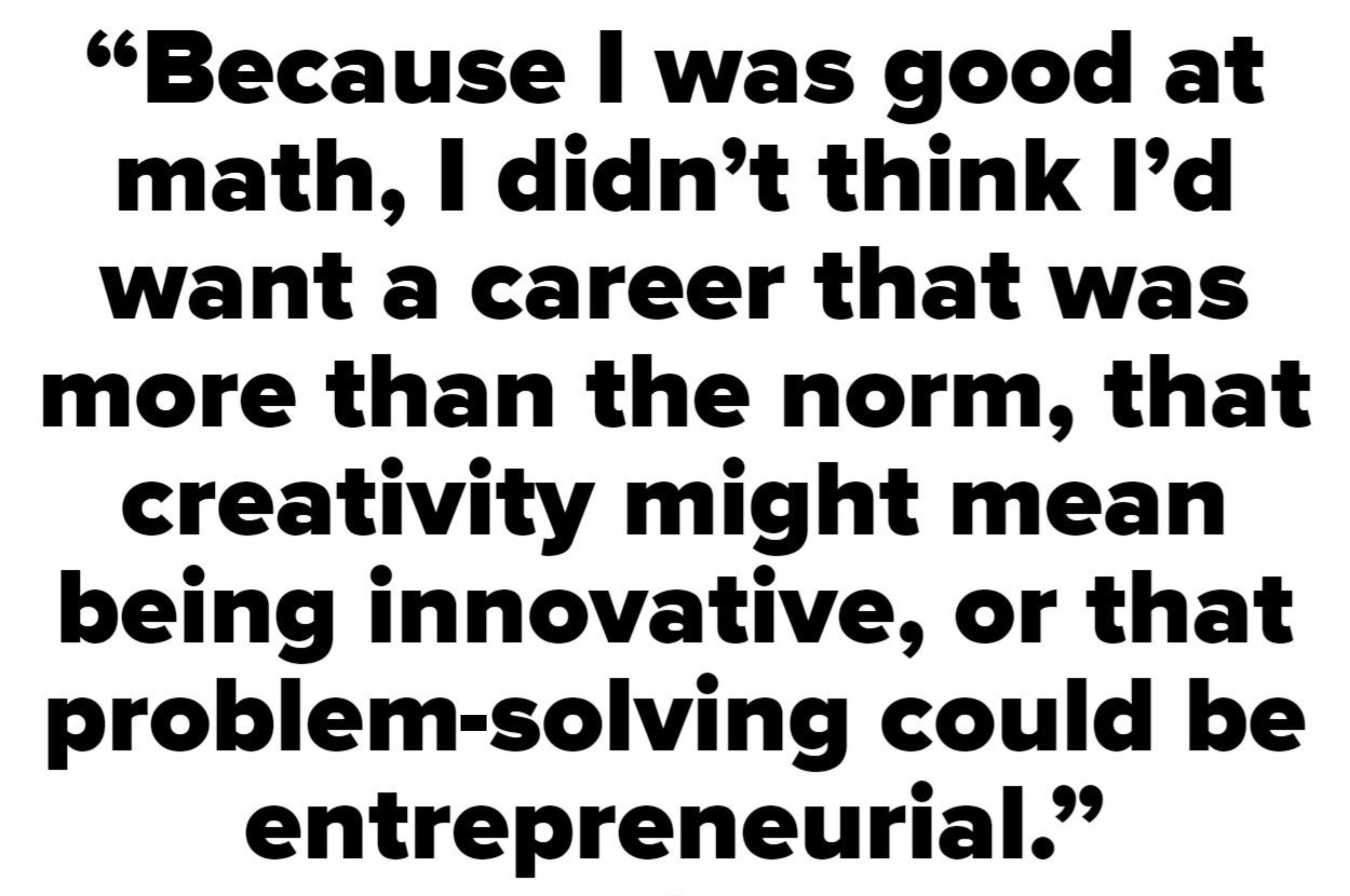 Because I was good at math, I didn&#x27;t think I&#x27;d want a career that was more than the norm, that creativity might mean being innovative, or that problem-solving could be entrepreneurial