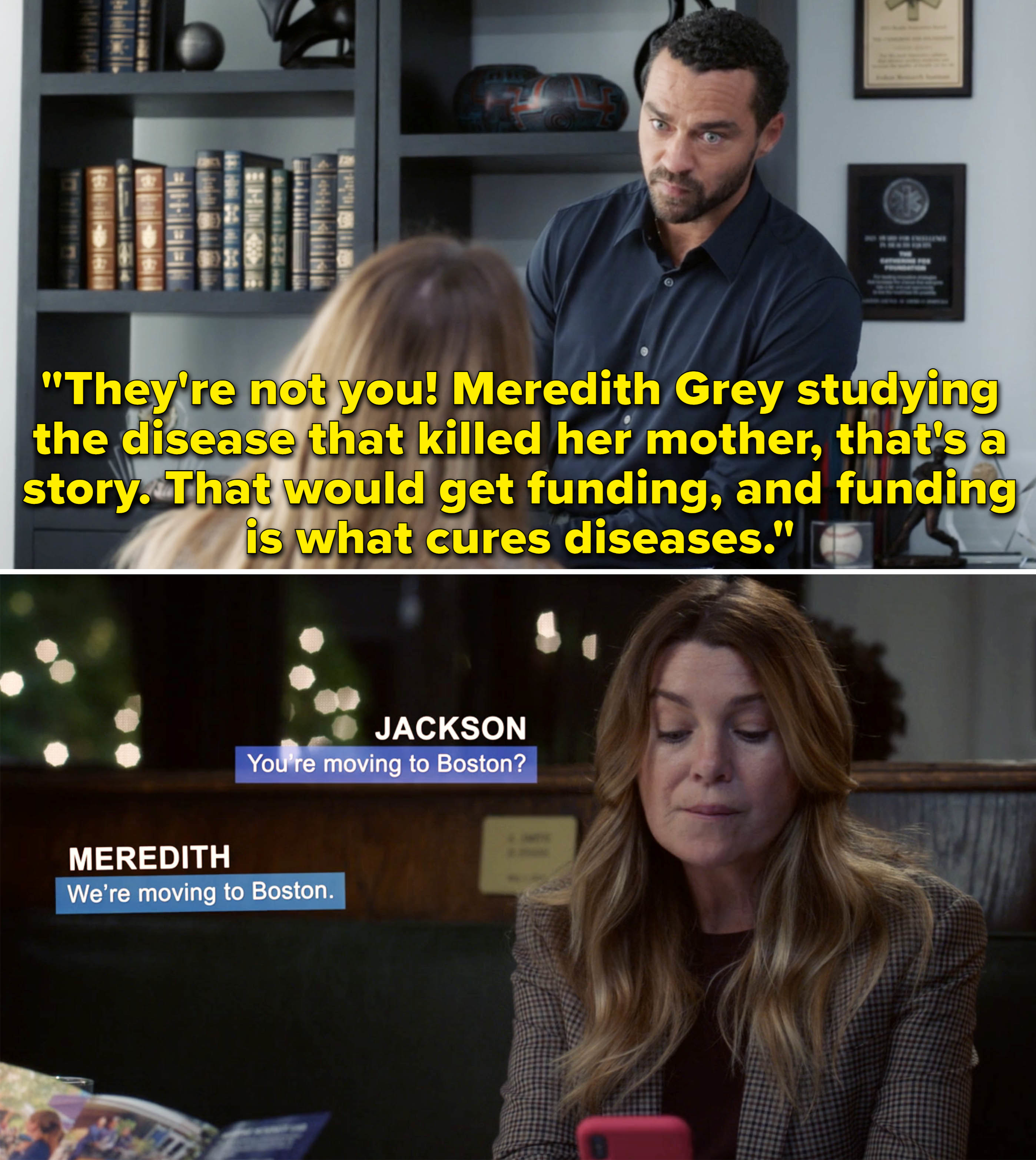 Jackson saying to Meredith, &quot;Meredith Grey studying the disease that killed her mother, that&#x27;s a story; that would get funding, and funding is what cures diseases&quot; and Meredith texting him that they&#x27;re moving to Boston