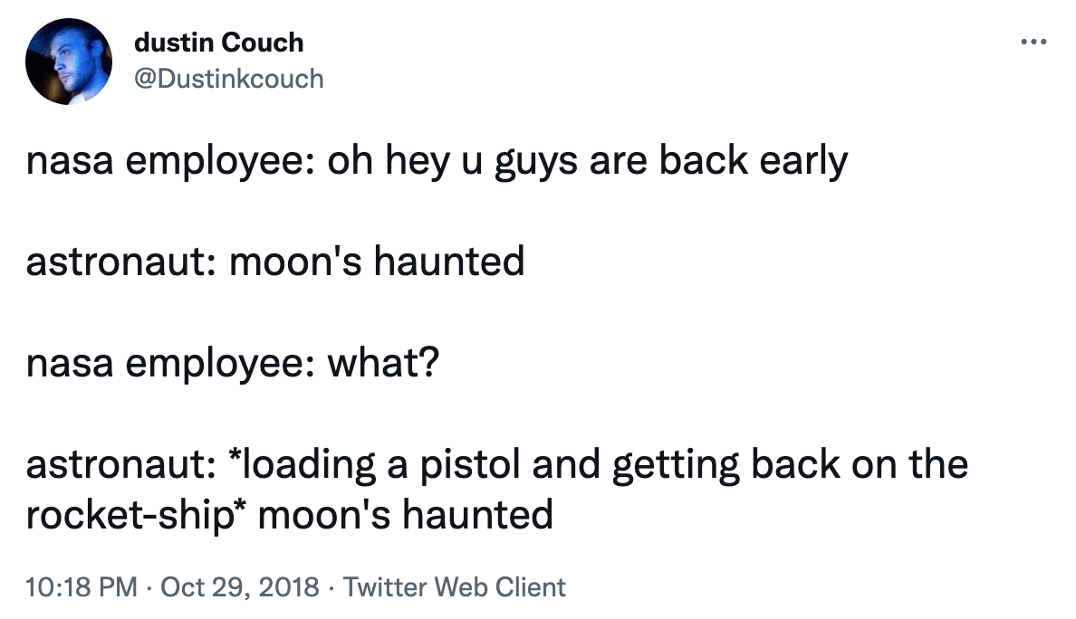 nasa employee: oh hey u guys are back early; astronaut: moon&#x27;s haunted; nasa employee: what? astronaut: *loading a pistol and getting back on the rocket-ship* moon&#x27;s haunted