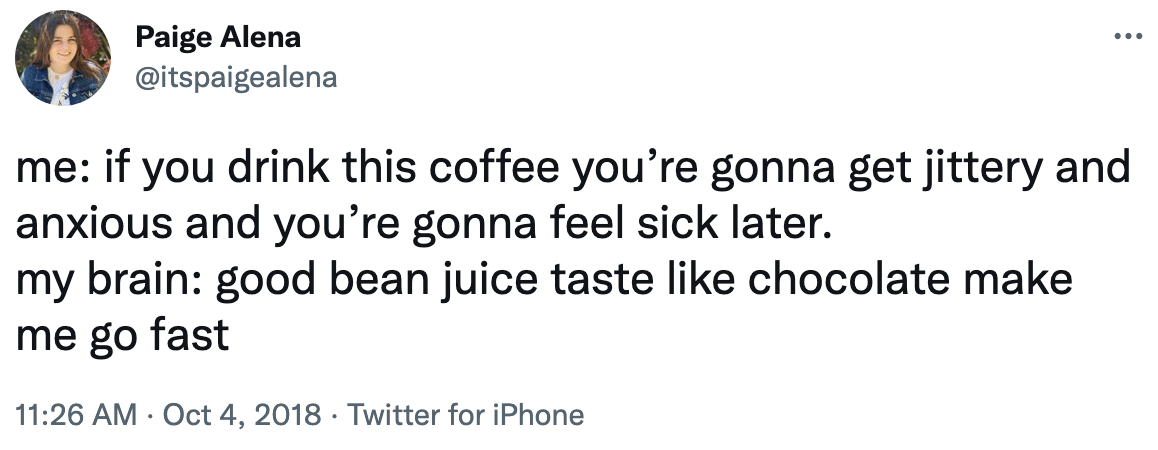 me: if you drink this coffee you&#x27;re gonna get jittery and anxious and you&#x27;re gonna feel sick later. my brain: good bean juice taste like chocolate make me go fast