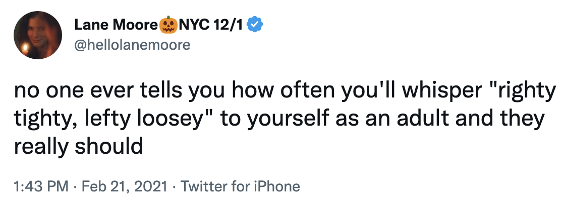 "no one ever tells you how often you'll whisper righty tighty, lefty loosey to yourself as an adult and they really should