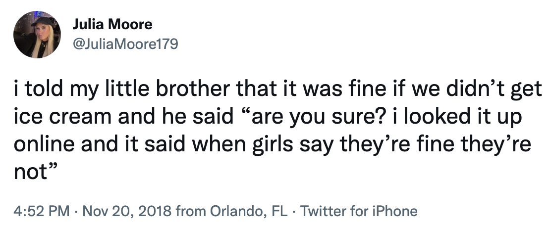 "I told my little brother that it was fine if we didn't get ice cream and he said are you sure? I looked it up online and it said when girls say they're fine they're not