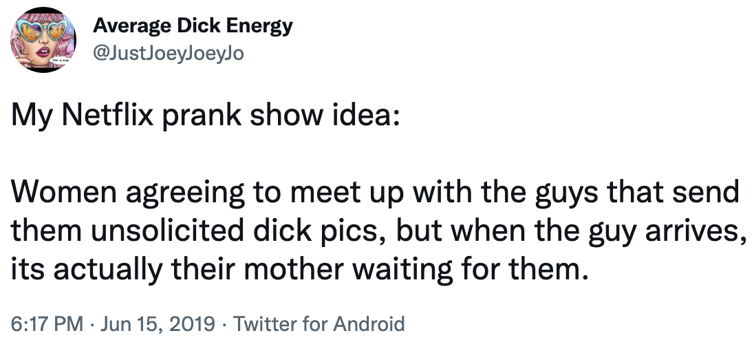 netflix prank show idea: women agreeing to meet up with the guys that send them unsolicited dick pics, but when the guy arrives, its actually their mother waiting for them