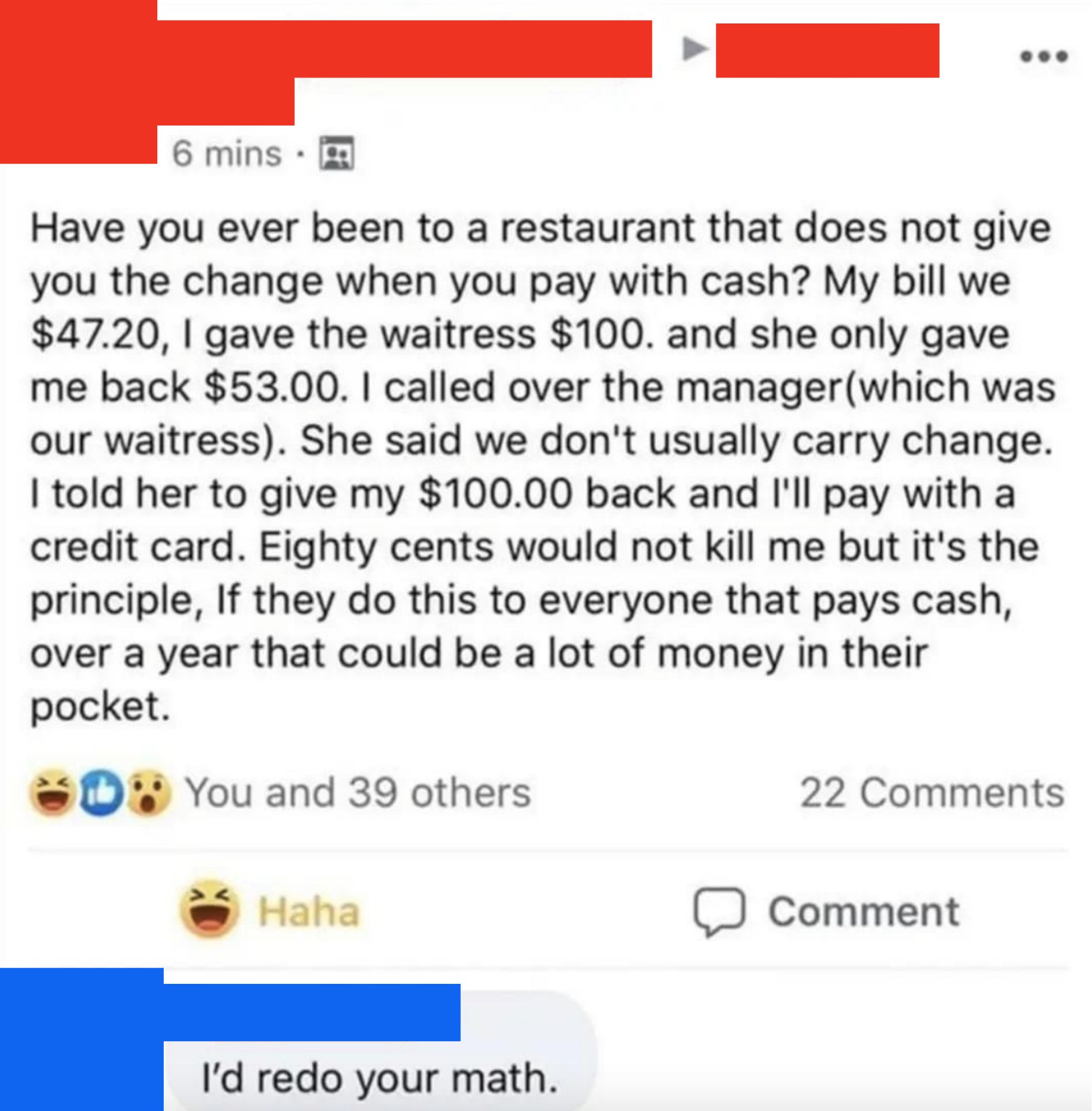Person gives a waitress $100 for a $47.30 order and gets only $53 back, and when they&#x27;re told the waitstaff doesn&#x27;t usually carry change, they say give them their money back and they&#x27;ll pay with a credit card, w/response: &quot;I&#x27;d redo your math&quot;
