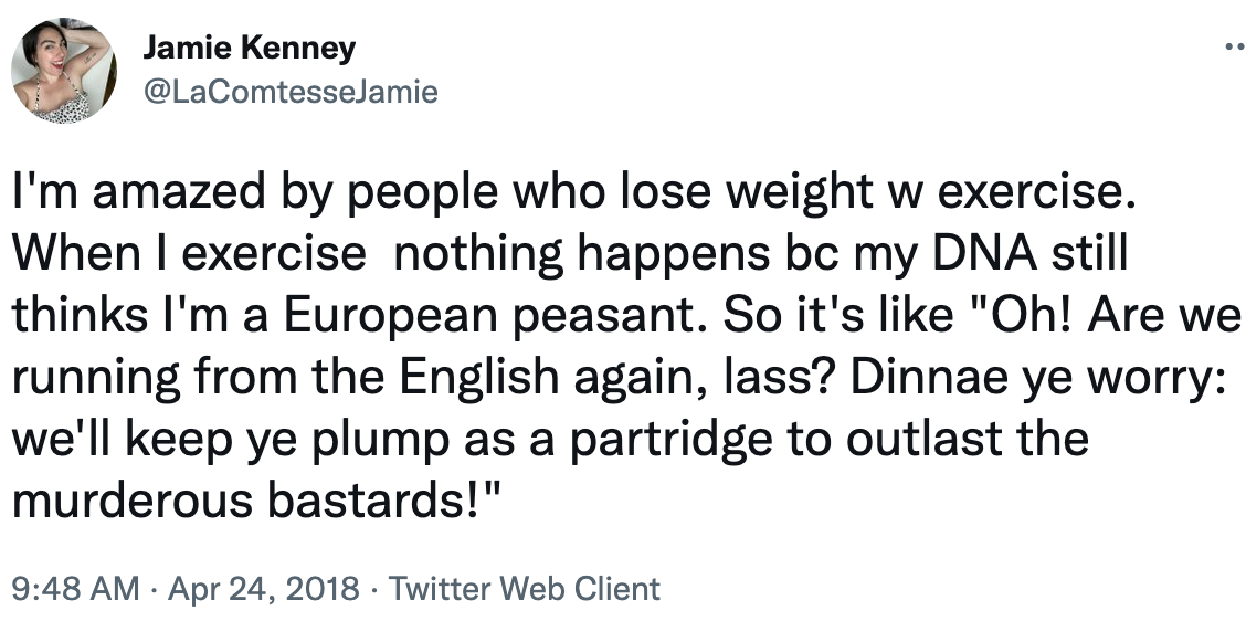 i&#x27;m amazed by people who lose weight with exercise. When i exercise nothingtg happens bc my dna still thinks i&#x27;m a eurpean peasant so it&#x27;s like, oh are we running from the english again las? Dinnae ye worry: we&#x27;ll keep ye plump