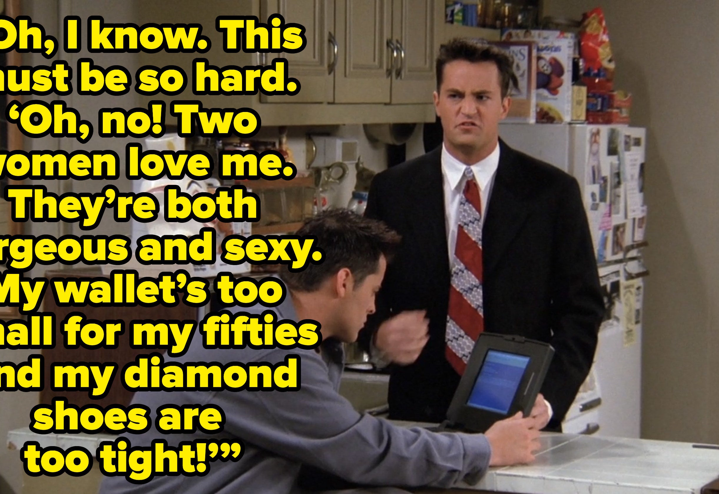 chandler telling ross “Oh, I know. This must be so hard. ‘Oh, no! Two women love me. They’re both gorgeous and sexy. My wallet’s too small for my fifties and my diamond shoes are too tight!’” on friends