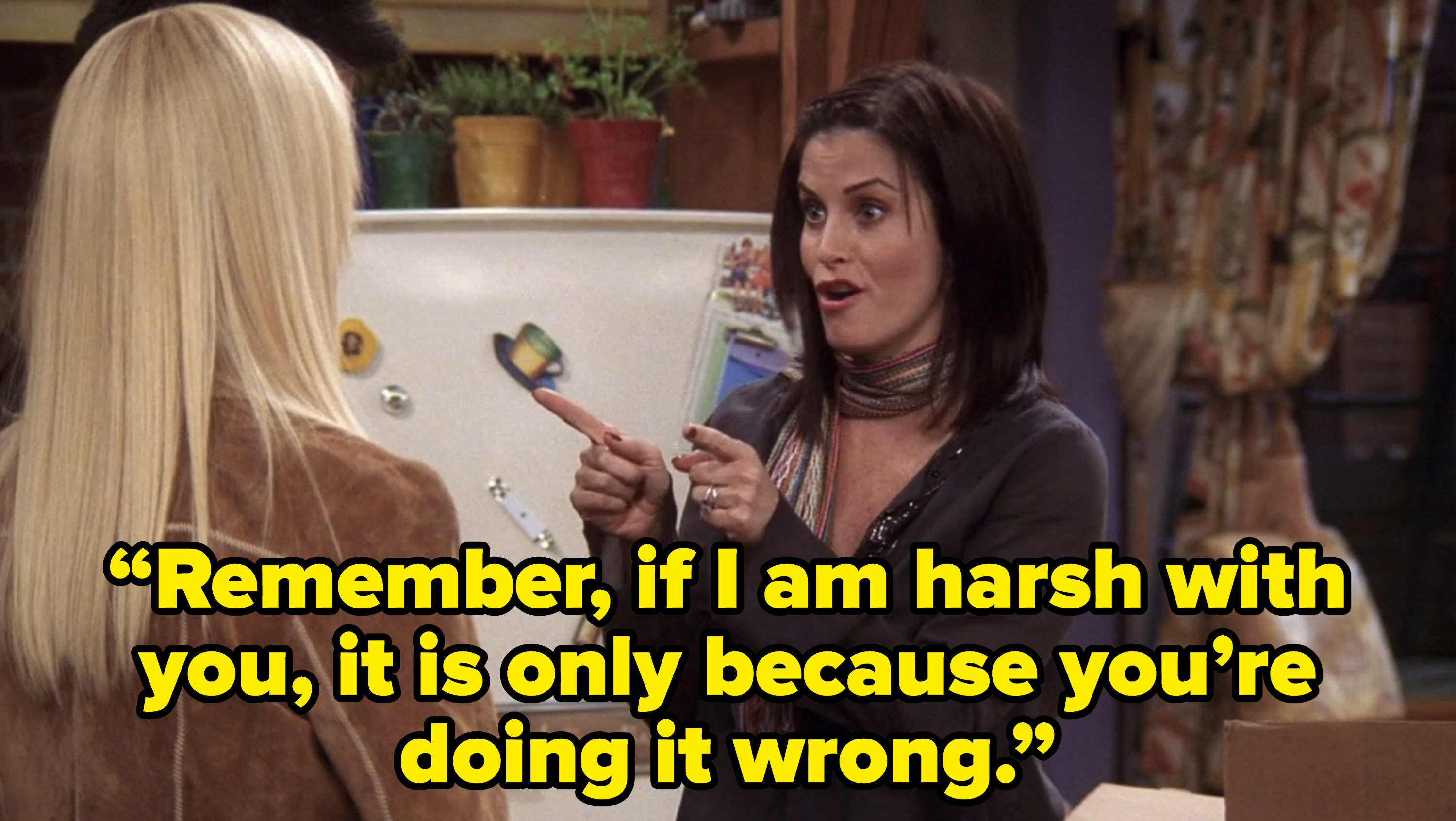 monica telling joey and phoebe “Remember, if I am harsh with you, it is only because you’re doing it wrong.” on friends