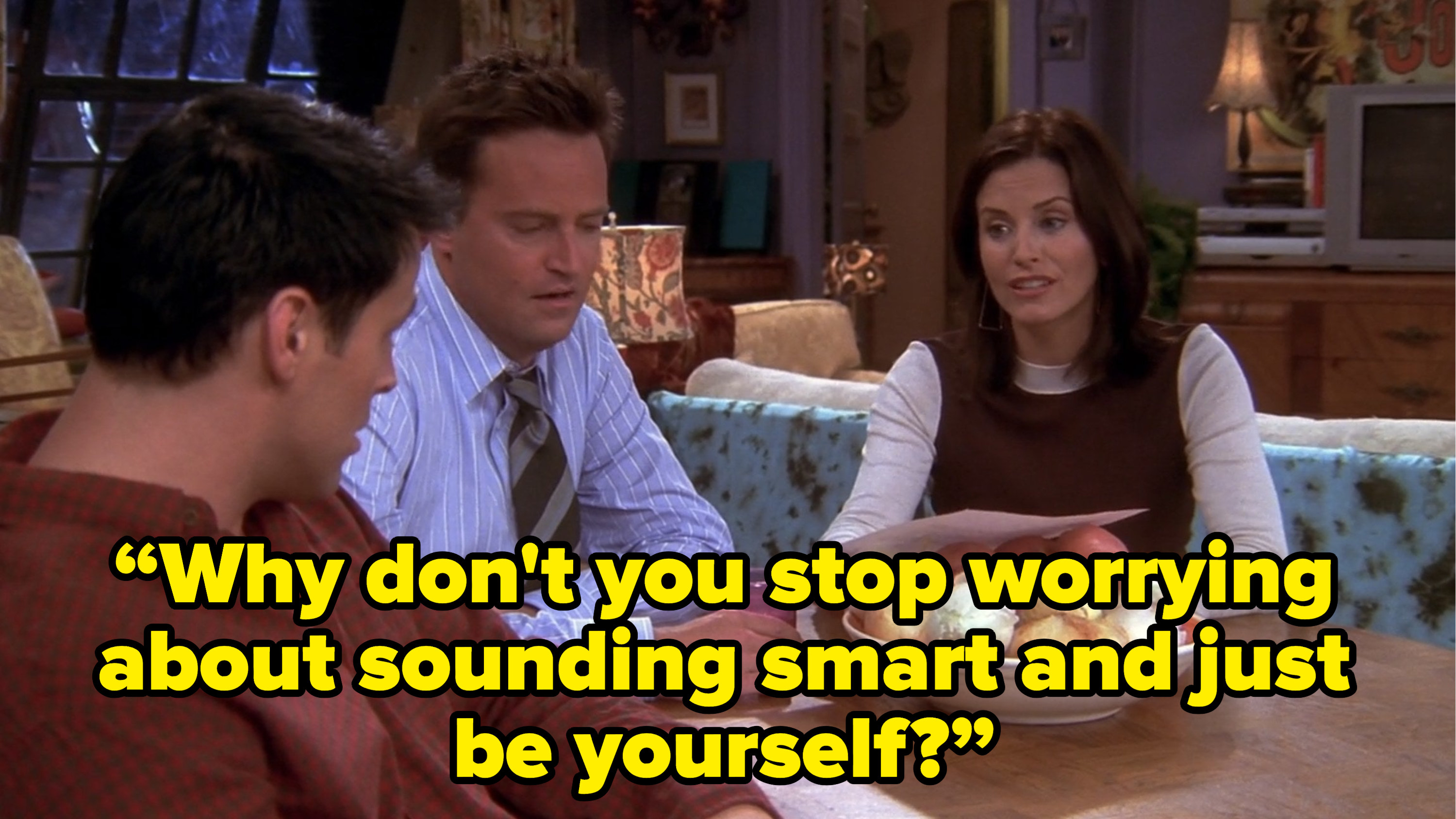 monica saying to joey “Why don&#x27;t you stop worrying about sounding smart and just be yourself?” on friends